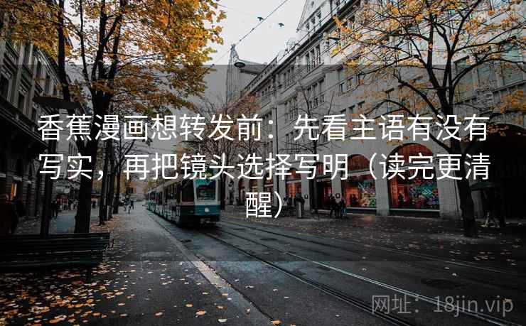 香蕉漫画想转发前：先看主语有没有写实，再把镜头选择写明（读完更清醒）