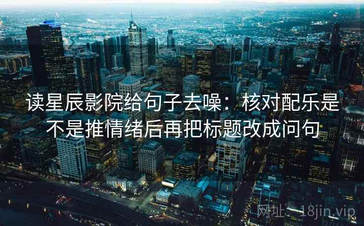 读星辰影院给句子去噪：核对配乐是不是推情绪后再把标题改成问句
