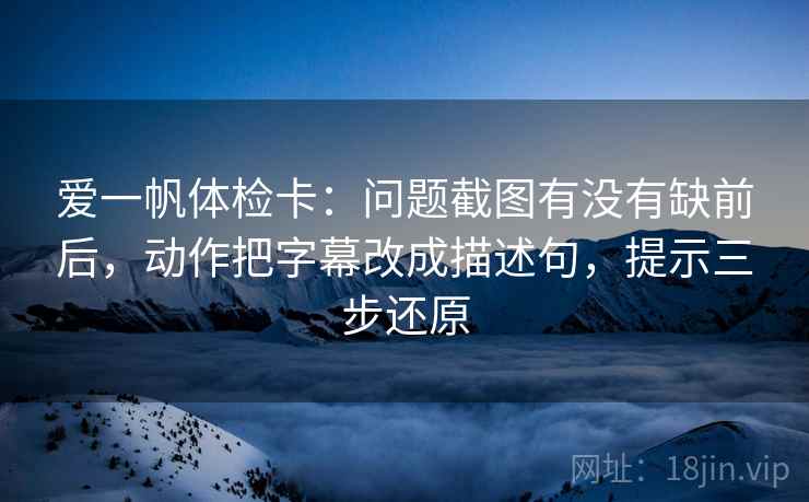 爱一帆体检卡：问题截图有没有缺前后，动作把字幕改成描述句，提示三步还原