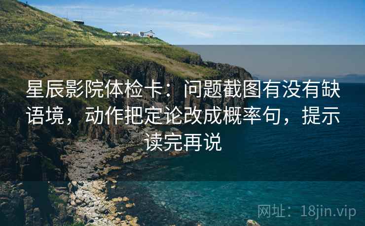 星辰影院体检卡：问题截图有没有缺语境，动作把定论改成概率句，提示读完再说