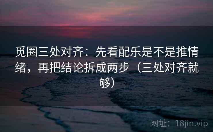 觅圈三处对齐：先看配乐是不是推情绪，再把结论拆成两步（三处对齐就够）