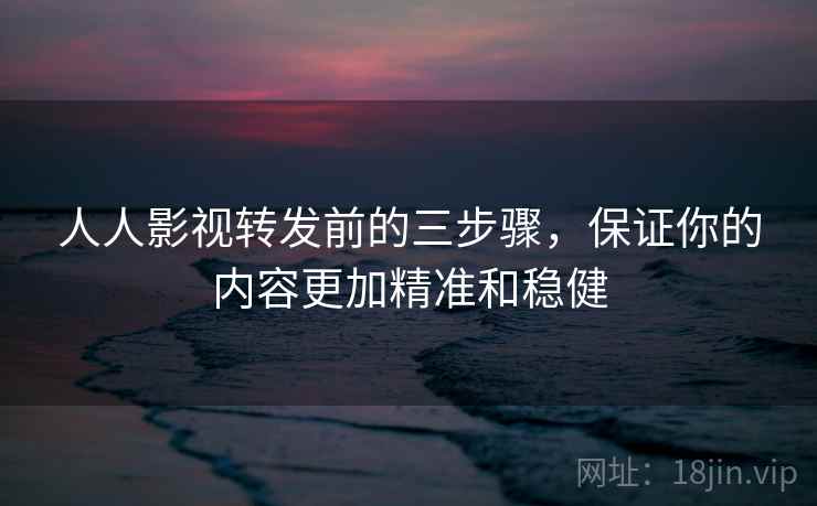人人影视转发前的三步骤，保证你的内容更加精准和稳健