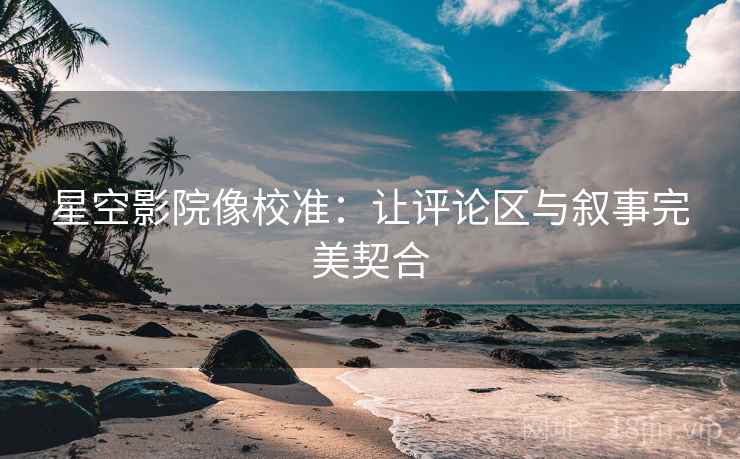 星空影院像校准：让评论区与叙事完美契合