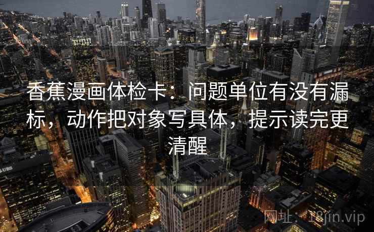 香蕉漫画体检卡：问题单位有没有漏标，动作把对象写具体，提示读完更清醒