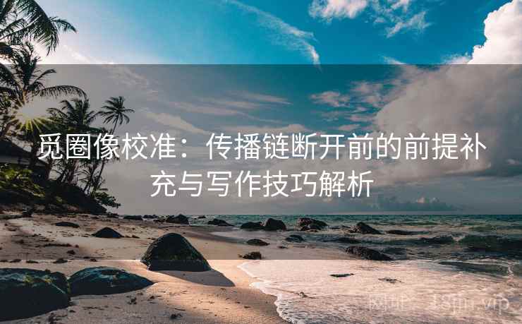 觅圈像校准：传播链断开前的前提补充与写作技巧解析