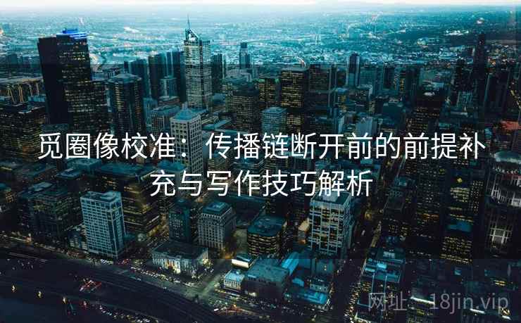 觅圈像校准：传播链断开前的前提补充与写作技巧解析