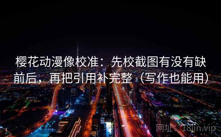 樱花动漫像校准：先校截图有没有缺前后，再把引用补完整（写作也能用）