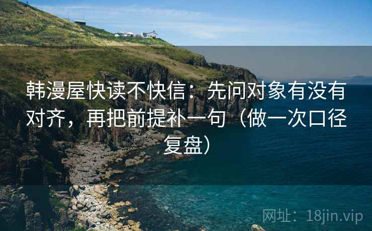 韩漫屋快读不快信：先问对象有没有对齐，再把前提补一句（做一次口径复盘）
