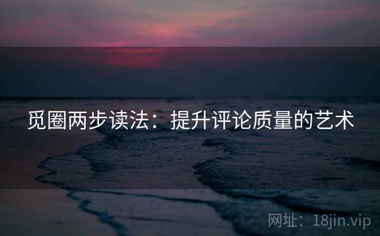 觅圈两步读法：提升评论质量的艺术