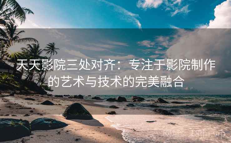天天影院三处对齐：专注于影院制作的艺术与技术的完美融合