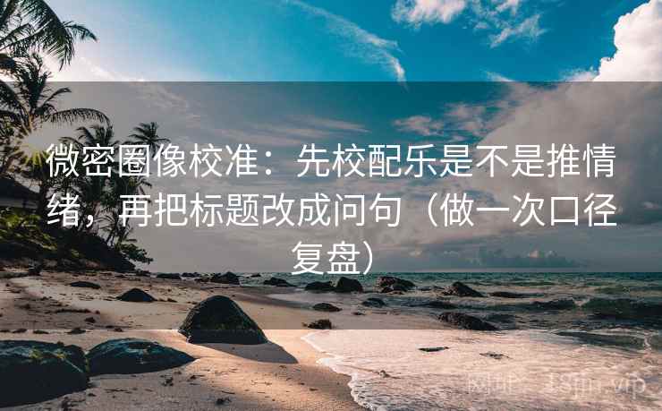 微密圈像校准：先校配乐是不是推情绪，再把标题改成问句（做一次口径复盘）