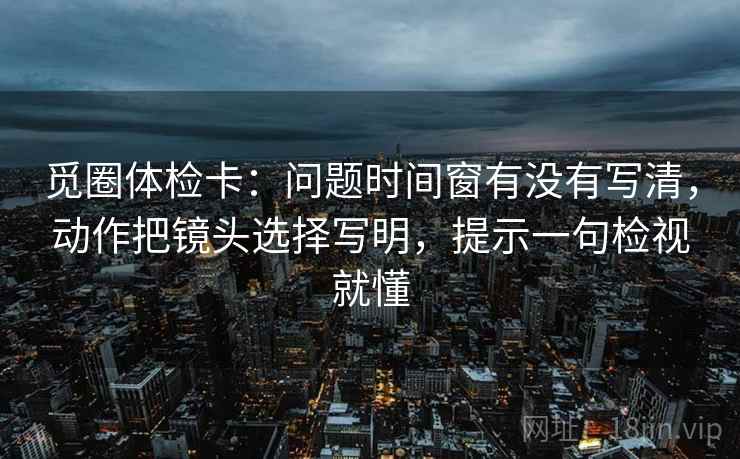 觅圈体检卡：问题时间窗有没有写清，动作把镜头选择写明，提示一句检视就懂