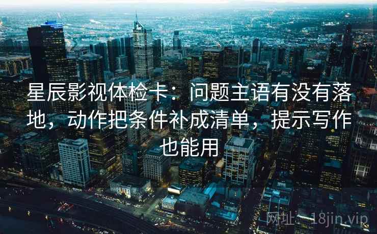 星辰影视体检卡：问题主语有没有落地，动作把条件补成清单，提示写作也能用