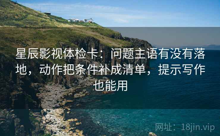 星辰影视体检卡：问题主语有没有落地，动作把条件补成清单，提示写作也能用