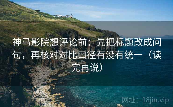 神马影院想评论前：先把标题改成问句，再核对对比口径有没有统一（读完再说）