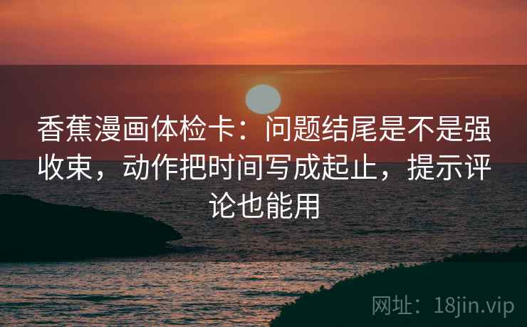 香蕉漫画体检卡:问题结尾是不是强收束,动作把时间写成起止,提示评论也能用 香蕉漫画体检卡:问题结尾是不是强收束,动作把时间写成起止,提示评论也能用