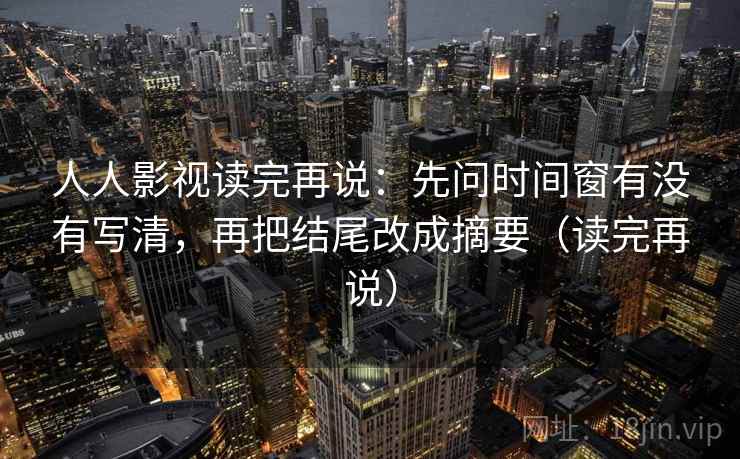人人影视读完再说：先问时间窗有没有写清，再把结尾改成摘要（读完再说）