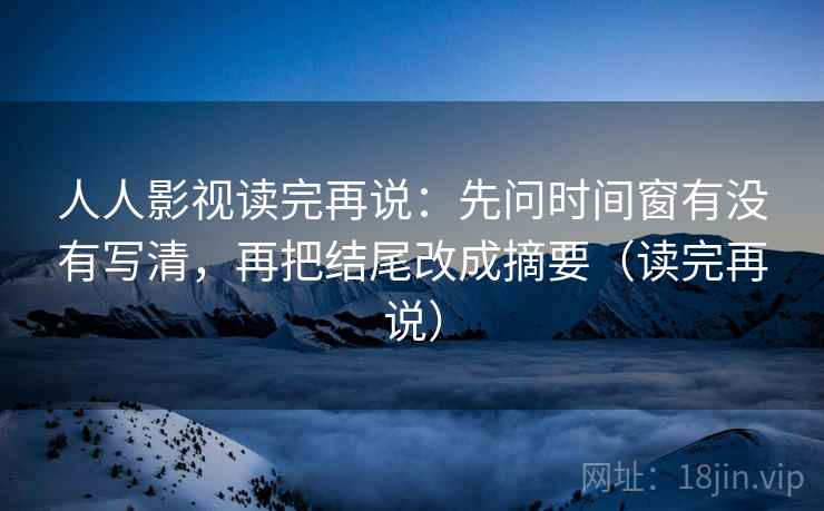 人人影视读完再说：先问时间窗有没有写清，再把结尾改成摘要（读完再说）
