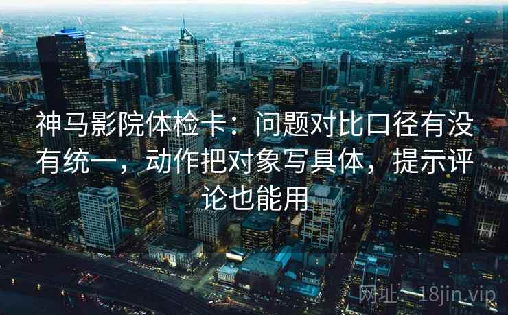 神马影院体检卡:问题对比口径有没有统一,动作把对象写具体,提示评论也能用 神马影院体检卡:问题对比口径有没有统一,动作把对象写具体,提示评论也能用