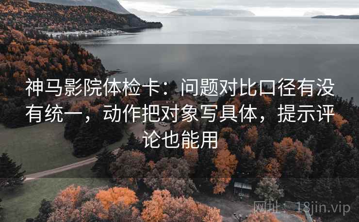 神马影院体检卡:问题对比口径有没有统一,动作把对象写具体,提示评论也能用 神马影院体检卡:问题对比口径有没有统一,动作把对象写具体,提示评论也能用