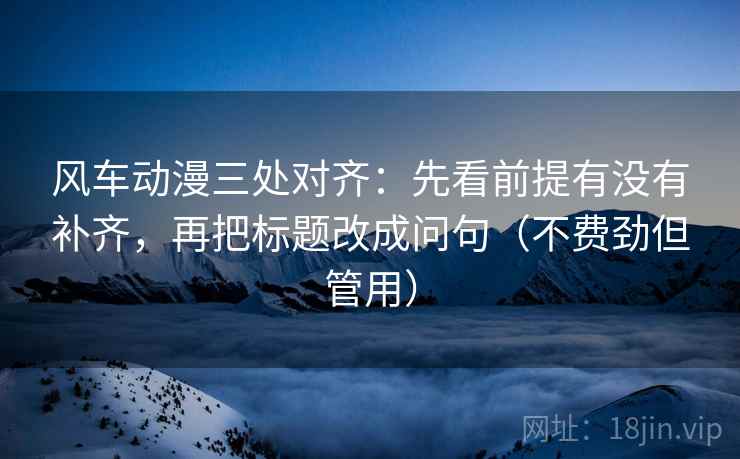风车动漫三处对齐:先看前提有没有补齐,再把标题改成问句(不费劲但管用) 风车动漫三处对齐:先看前提有没有补齐,再把标题改成问句(不费劲但管用)