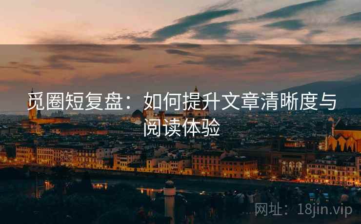 觅圈短复盘:如何提升文章清晰度与阅读体验 觅圈短复盘:如何提升文章清晰度与阅读体验