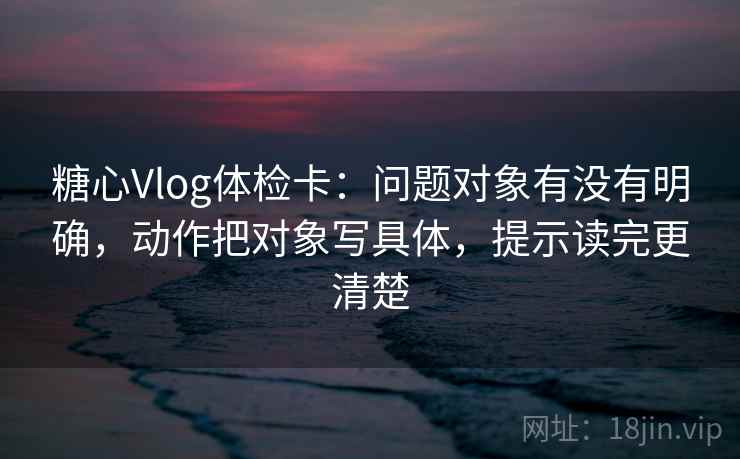 糖心Vlog体检卡:问题对象有没有明确,动作把对象写具体,提示读完更清楚 糖心Vlog体检卡:问题对象有没有明确,动作把对象写具体,提示读完更清楚