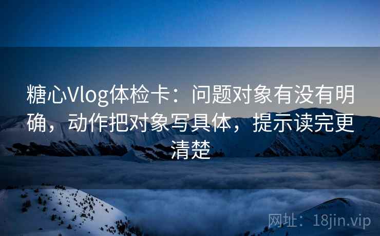 糖心Vlog体检卡:问题对象有没有明确,动作把对象写具体,提示读完更清楚 糖心Vlog体检卡:问题对象有没有明确,动作把对象写具体,提示读完更清楚