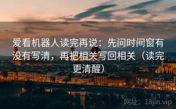 爱看机器人读完再说：先问时间窗有没有写清，再把相关写回相关（读完更清醒）