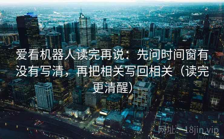 爱看机器人读完再说：先问时间窗有没有写清，再把相关写回相关（读完更清醒）