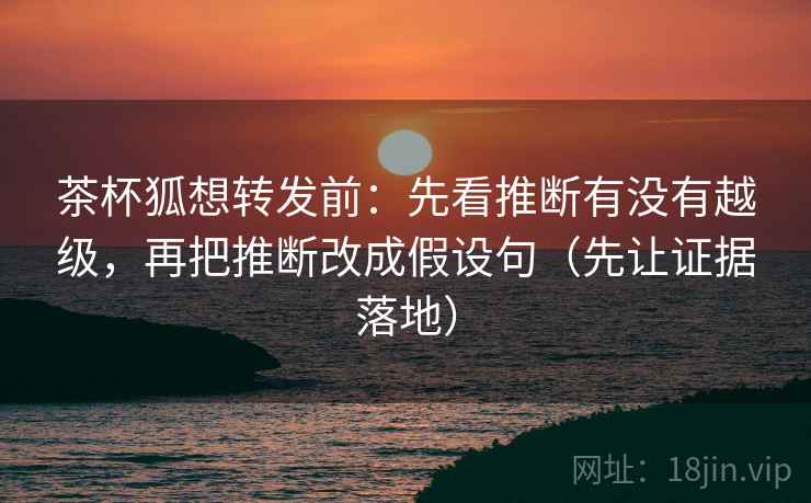 茶杯狐想转发前：先看推断有没有越级，再把推断改成假设句（先让证据落地）