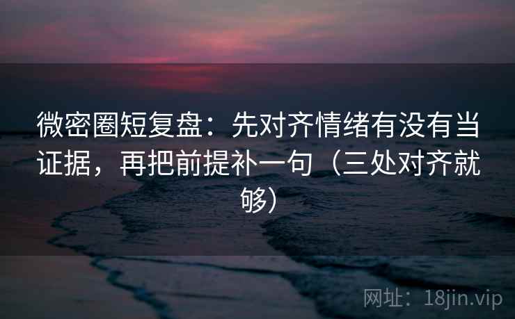 微密圈短复盘：先对齐情绪有没有当证据，再把前提补一句（三处对齐就够）