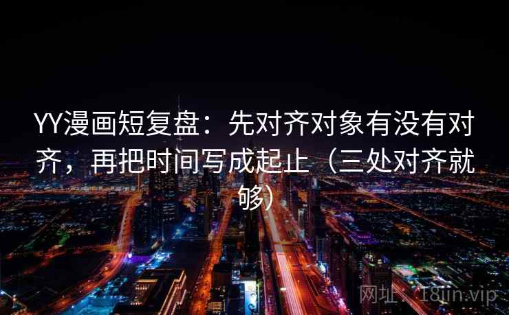 YY漫画短复盘:先对齐对象有没有对齐,再把时间写成起止(三处对齐就够) YY漫画短复盘:先对齐对象有没有对齐,再把时间写成起止(三处对齐就够)