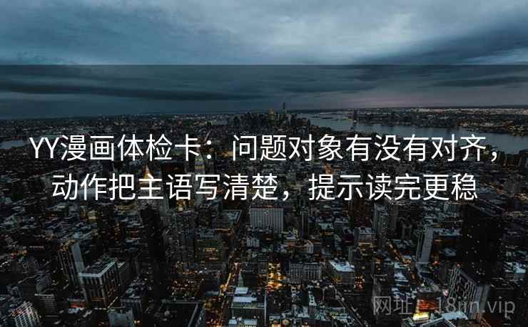YY漫画体检卡:问题对象有没有对齐,动作把主语写清楚,提示读完更稳 YY漫画体检卡:问题对象有没有对齐,动作把主语写清楚,提示读完更稳