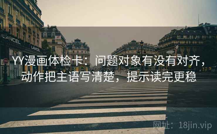 YY漫画体检卡:问题对象有没有对齐,动作把主语写清楚,提示读完更稳 YY漫画体检卡:问题对象有没有对齐,动作把主语写清楚,提示读完更稳