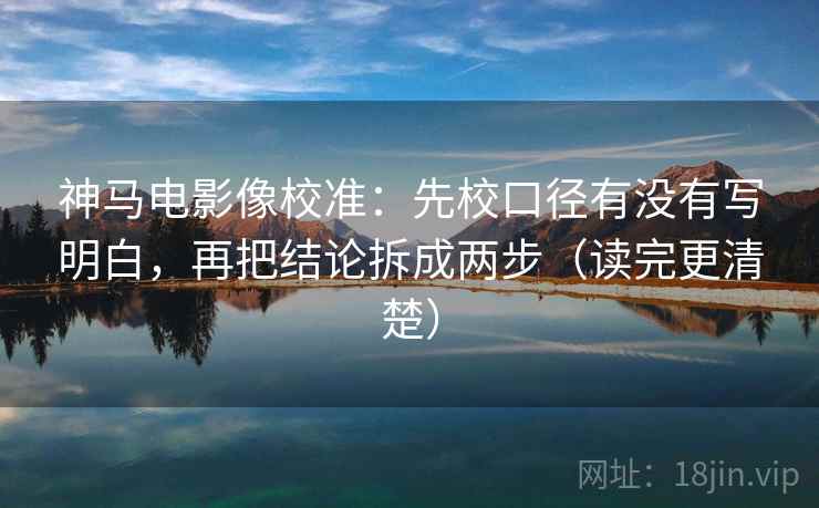 神马电影像校准：先校口径有没有写明白，再把结论拆成两步（读完更清楚）