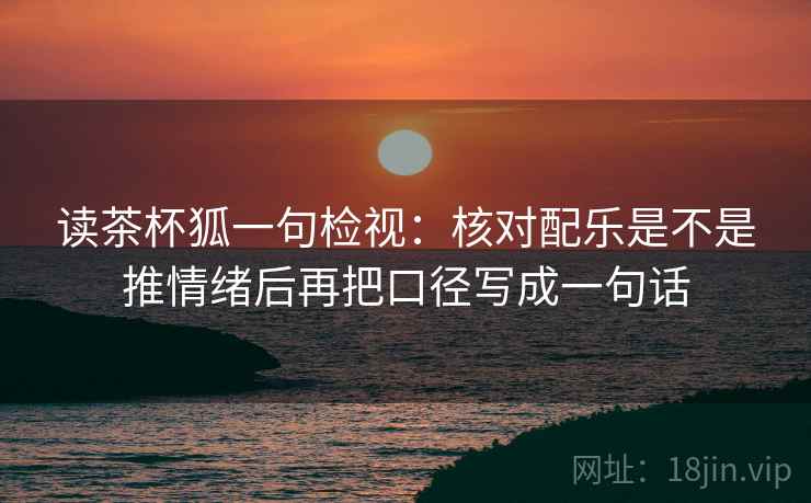 读茶杯狐一句检视:核对配乐是不是推情绪后再把口径写成一句话 读茶杯狐一句检视:核对配乐是不是推情绪后再把口径写成一句话