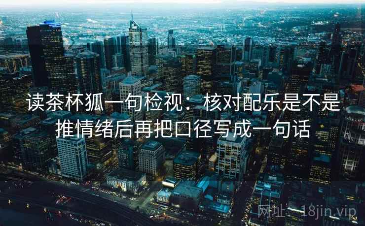 读茶杯狐一句检视:核对配乐是不是推情绪后再把口径写成一句话 读茶杯狐一句检视:核对配乐是不是推情绪后再把口径写成一句话
