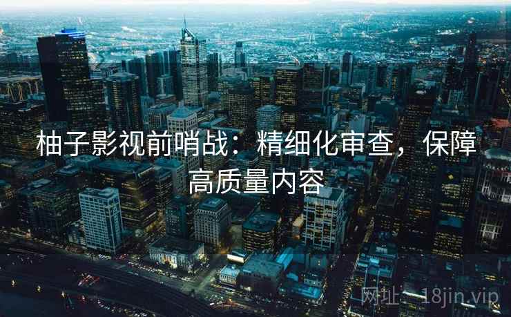 柚子影视前哨战:精细化审查,保障高质量内容 柚子影视前哨战:精细化审查,保障高质量内容