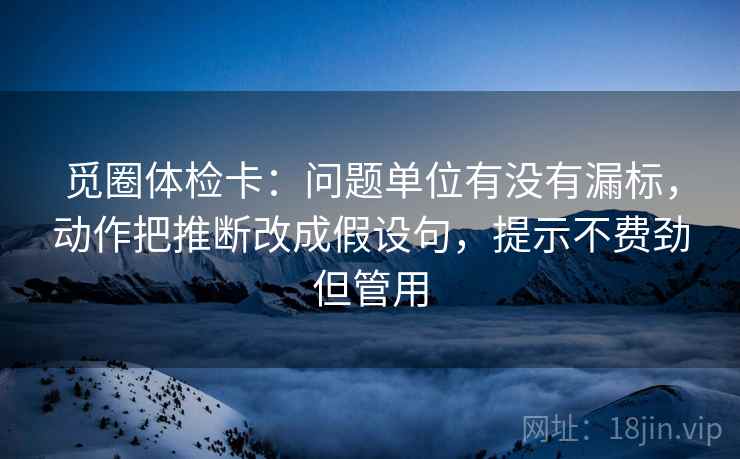 觅圈体检卡:问题单位有没有漏标,动作把推断改成假设句,提示不费劲但管用 觅圈体检卡:问题单位有没有漏标,动作把推断改成假设句,提示不费劲但管用