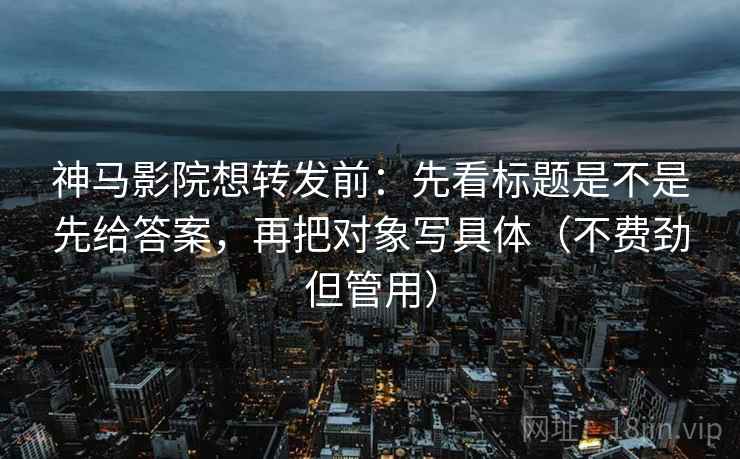 神马影院想转发前:先看标题是不是先给答案,再把对象写具体(不费劲但管用) 神马影院想转发前:先看标题是不是先给答案,再把对象写具体(不费劲但管用)