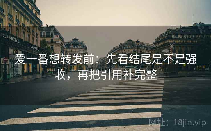 爱一番想转发前:先看结尾是不是强收,再把引用补完整 爱一番想转发前:先看结尾是不是强收,再把引用补完整