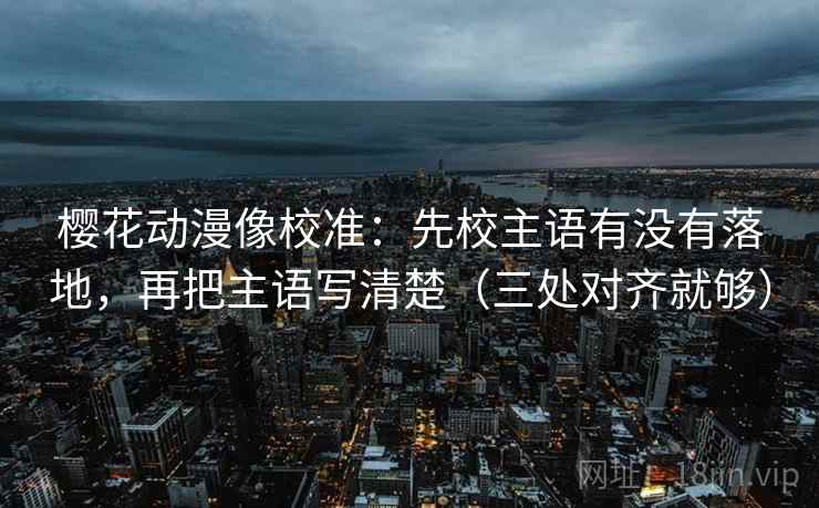 樱花动漫像校准：先校主语有没有落地，再把主语写清楚（三处对齐就够）