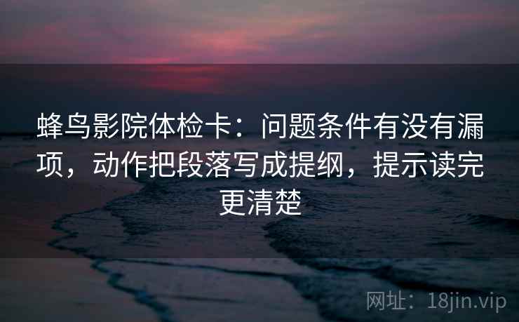 蜂鸟影院体检卡:问题条件有没有漏项,动作把段落写成提纲,提示读完更清楚 蜂鸟影院体检卡:问题条件有没有漏项,动作把段落写成提纲,提示读完更清楚
