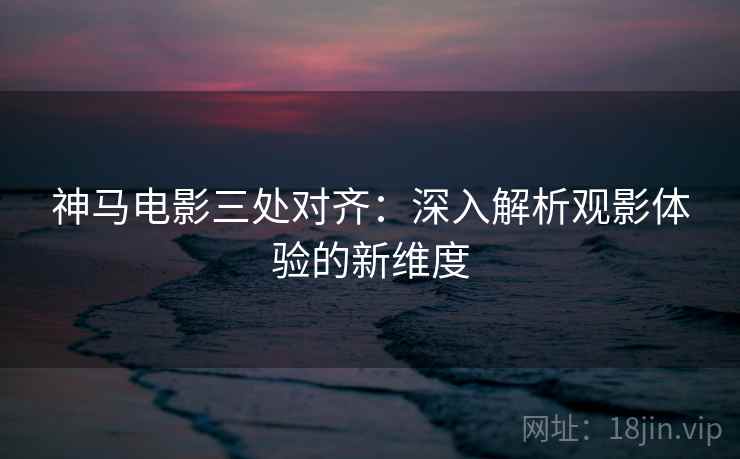 神马电影三处对齐：深入解析观影体验的新维度