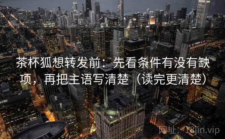 茶杯狐想转发前:先看条件有没有缺项,再把主语写清楚(读完更清楚) 茶杯狐想转发前:先看条件有没有缺项,再把主语写清楚(读完更清楚)