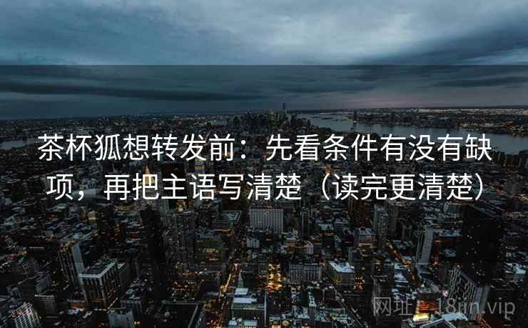 茶杯狐想转发前:先看条件有没有缺项,再把主语写清楚(读完更清楚) 茶杯狐想转发前:先看条件有没有缺项,再把主语写清楚(读完更清楚)